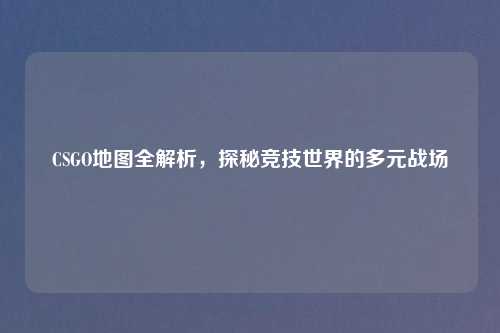 CSGO地图全解析，探秘竞技世界的多元战场