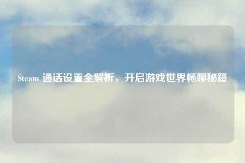 Steam 通话设置全解析，开启游戏世界畅聊秘籍