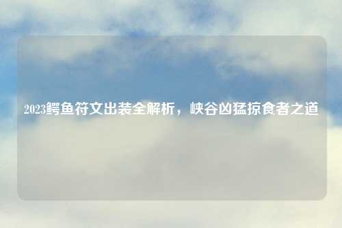 2023鳄鱼符文出装全解析，峡谷凶猛掠食者之道