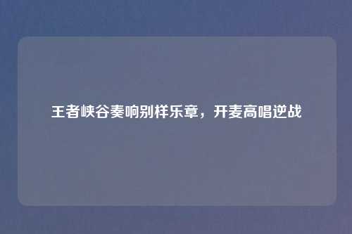 王者峡谷奏响别样乐章，开麦高唱逆战