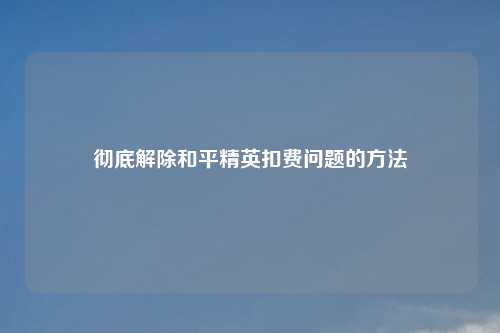 彻底解除和平精英扣费问题的方法