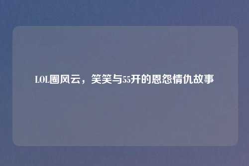 LOL圈风云，笑笑与55开的恩怨情仇故事