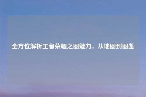 全方位解析王者荣耀之图魅力，从地图到图鉴