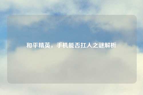 和平精英，手机能否扛人之谜解析