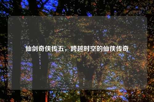 仙剑奇侠传五，跨越时空的仙侠传奇