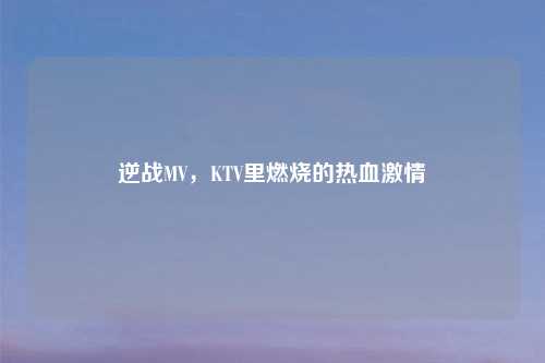 逆战MV，KTV里燃烧的热血激情
