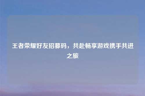 王者荣耀好友招募码，共赴畅享游戏携手共进之旅