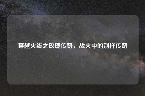 穿越火线之玫瑰传奇,战火中的别样传奇