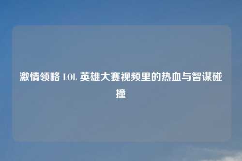 激情领略 LOL 英雄大赛视频里的热血与智谋碰撞