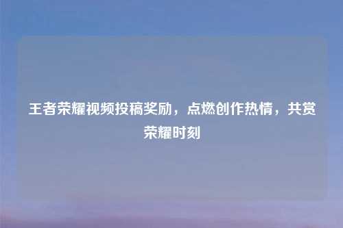 王者荣耀视频投稿奖励，点燃创作热情，共赏荣耀时刻