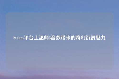 Steam平台上巫师3音效带来的奇幻沉浸魅力