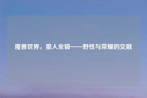 魔兽世界，狼人坐骑——野性与荣耀的交融