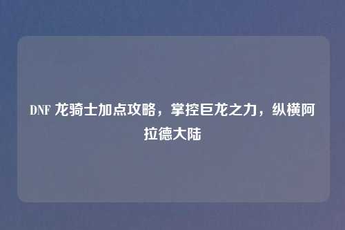 DNF 龙骑士加点攻略，掌控巨龙之力，纵横阿拉德大陆