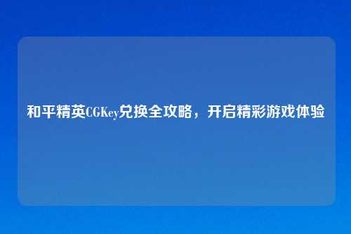 和平精英CGKey兑换全攻略，开启精彩游戏体验