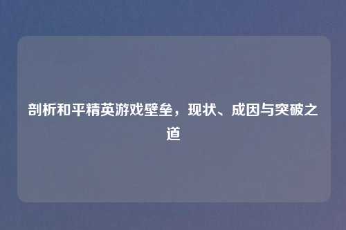 剖析和平精英游戏壁垒，现状、成因与突破之道