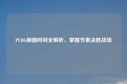 PUBG刷圈时间全解析，掌握节奏决胜战场