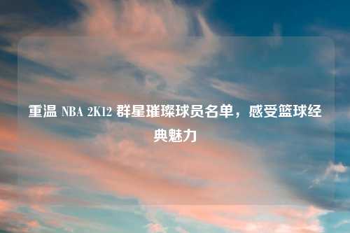 重温 NBA 2K12 群星璀璨球员名单，感受篮球经典魅力