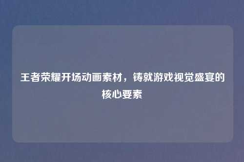 王者荣耀开场动画素材，铸就游戏视觉盛宴的核心要素