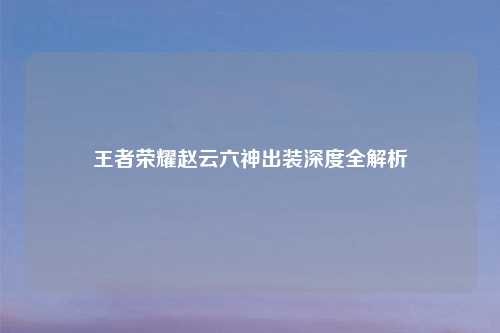 王者荣耀赵云六神出装深度全解析