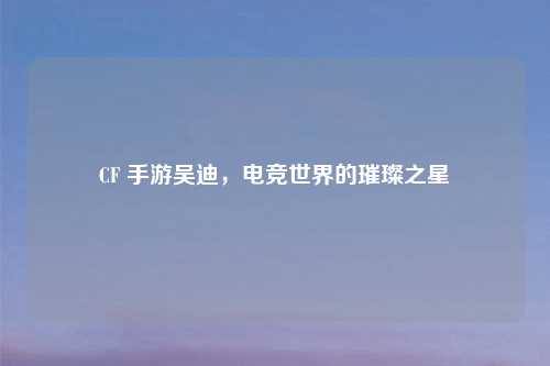 CF 手游吴迪，电竞世界的璀璨之星