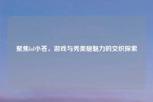 聚焦lol小苍，游戏与秀美腿魅力的交织探索