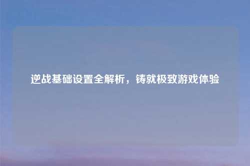逆战基础设置全解析，铸就极致游戏体验