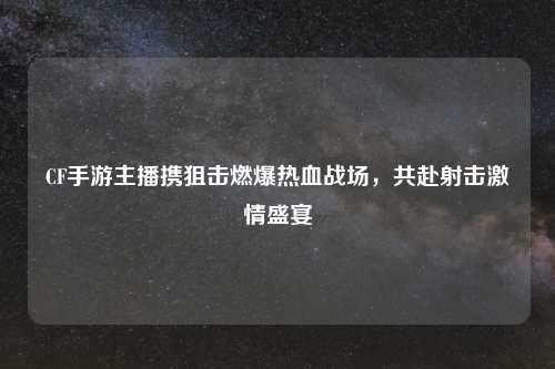 CF手游主播携狙击燃爆热血战场，共赴射击激情盛宴