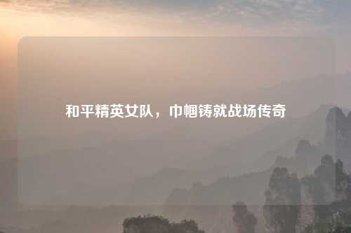 和平精英女队，巾帼铸就战场传奇