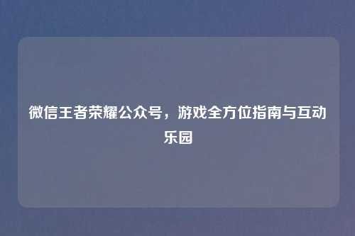 微信王者荣耀公众号，游戏全方位指南与互动乐园