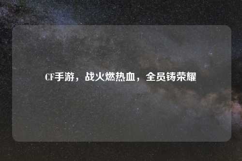 CF手游，战火燃热血，全员铸荣耀