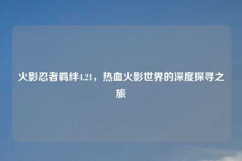 火影忍者羁绊4.21，热血火影世界的深度探寻之旅