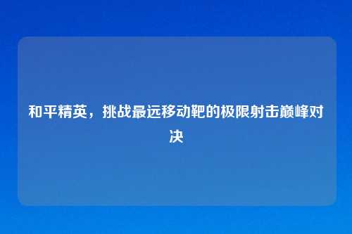 和平精英，挑战最远移动靶的极限射击巅峰对决