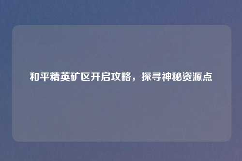 和平精英矿区开启攻略，探寻神秘资源点