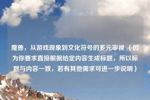 魔兽，从游戏现象到文化符号的多元审视 （因为你要求直接根据给定内容生成标题，所以标题与内容一致，若有其他需求可进一步说明）