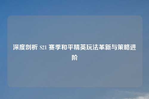 深度剖析 S21 赛季和平精英玩法革新与策略进阶