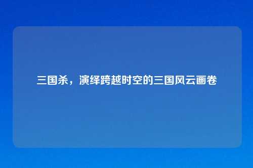 三国杀，演绎跨越时空的三国风云画卷