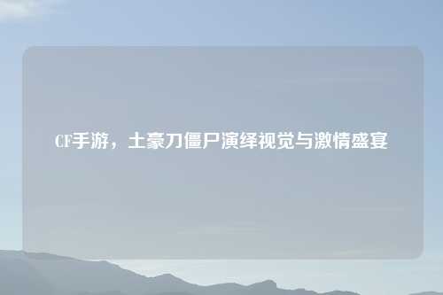 CF手游，土豪刀僵尸演绎视觉与激情盛宴