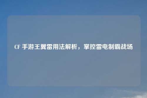 CF 手游王翼雷用法解析，掌控雷电制霸战场