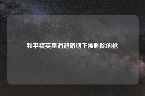 和平精英里消逝硝烟下被删除的枪