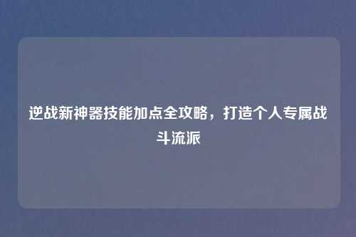 逆战新神器技能加点全攻略，打造个人专属战斗流派