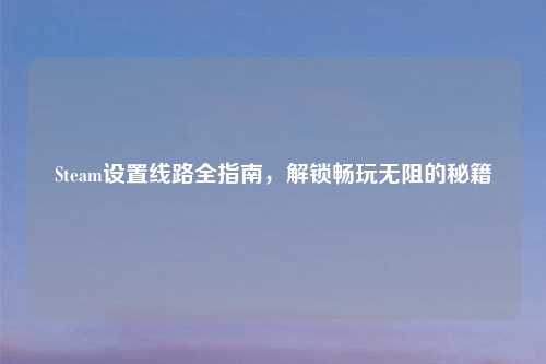 Steam设置线路全指南，解锁畅玩无阻的秘籍