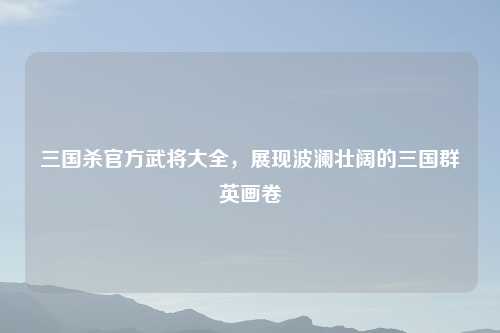 三国杀官方武将大全，展现波澜壮阔的三国群英画卷