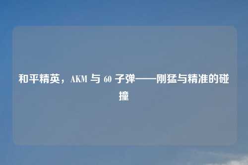 和平精英，AKM 与 60 子弹——刚猛与精准的碰撞