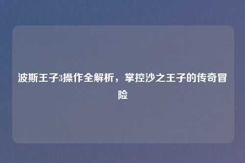 波斯王子3操作全解析，掌控沙之王子的传奇冒险