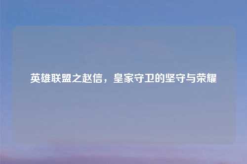 英雄联盟之赵信,皇家守卫的坚守与荣耀