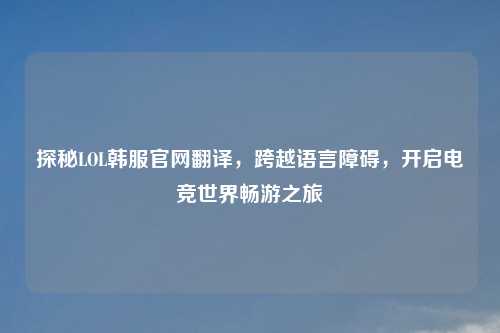 探秘LOL韩服官网翻译，跨越语言障碍，开启电竞世界畅游之旅