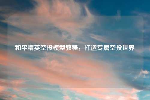 和平精英空投模型教程，打造专属空投世界