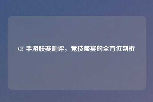 CF 手游联赛测评，竞技盛宴的全方位剖析