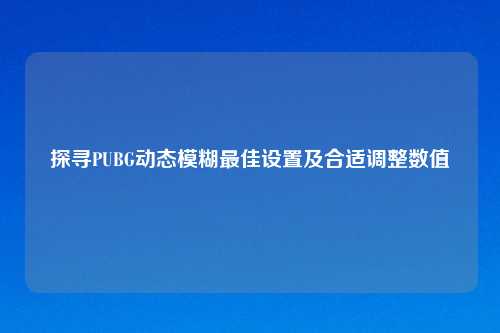 探寻PUBG动态模糊最佳设置及合适调整数值