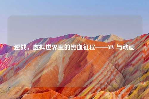 逆战，虚拟世界里的热血征程——MV 与动画